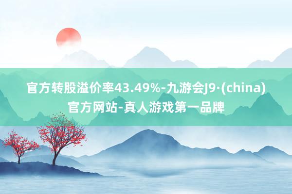 官方转股溢价率43.49%-九游会J9·(china)官方网站-真人游戏第一品牌