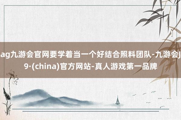 ag九游会官网要学着当一个好结合照料团队-九游会J9·(china)官方网站-真人游戏第一品牌