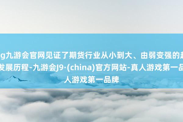 ag九游会官网见证了期货行业从小到大、由弱变强的超卓发展历程-九游会J9·(china)官方网站-真人游戏第一品牌