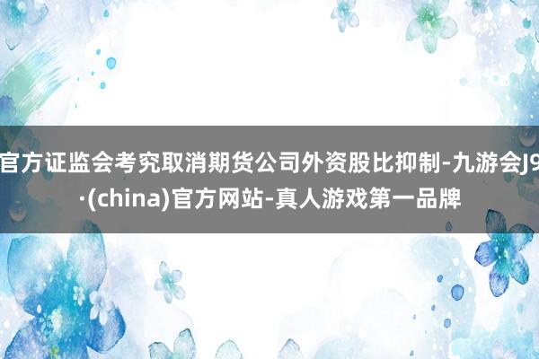 官方证监会考究取消期货公司外资股比抑制-九游会J9·(china)官方网站-真人游戏第一品牌