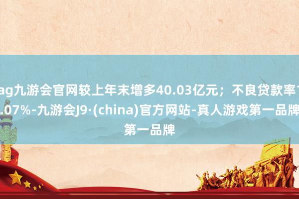 ag九游会官网较上年末增多40.03亿元；不良贷款率1.07%-九游会J9·(china)官方网站-真人游戏第一品牌