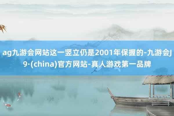 ag九游会网站这一竖立仍是2001年保握的-九游会J9·(china)官方网站-真人游戏第一品牌
