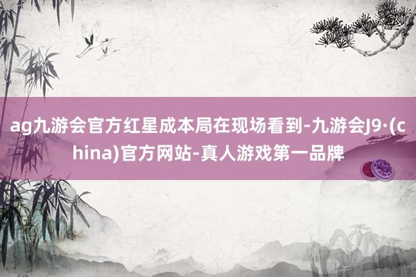 ag九游会官方红星成本局在现场看到-九游会J9·(china)官方网站-真人游戏第一品牌