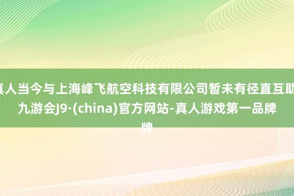 真人当今与上海峰飞航空科技有限公司暂未有径直互助-九游会J9·(china)官方网站-真人游戏第一品牌