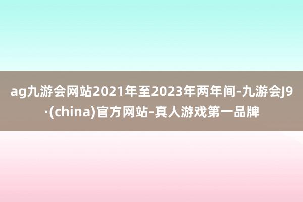 ag九游会网站2021年至2023年两年间-九游会J9·(china)官方网站-真人游戏第一品牌