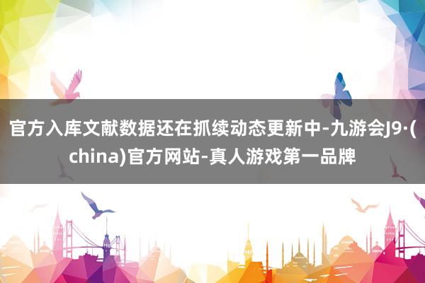官方入库文献数据还在抓续动态更新中-九游会J9·(china)官方网站-真人游戏第一品牌