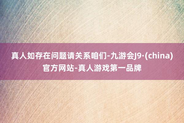 真人如存在问题请关系咱们-九游会J9·(china)官方网站-真人游戏第一品牌