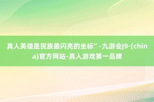 真人英雄是民族最闪亮的坐标”-九游会J9·(china)官方网站-真人游戏第一品牌