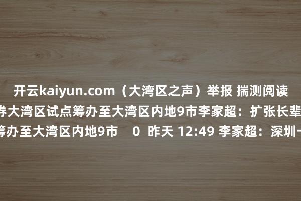 开云kaiyun.com（大湾区之声）举报 揣测阅读      李家超：扩张长辈医疗券大湾区试点筹办至大湾区内地9市李家超：扩张长辈医疗券大湾区试点筹办至大湾区内地9市    0  昨天 12:49 李家超：深圳一签多行有望复原李家超：深圳一签多行有望复原    0  昨天 12:25 李家超：香港将进一步加强生物医药工夫研发搬动李家超：香港将进一步加强生物医药工夫研发搬动    0  昨天 11