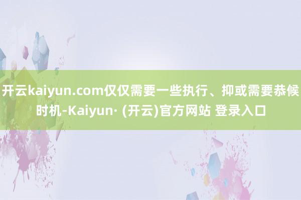 开云kaiyun.com仅仅需要一些执行、抑或需要恭候时机-Kaiyun· (开云)官方网站 登录入口