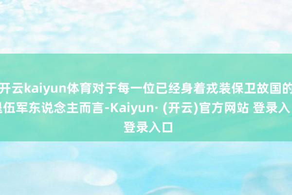 开云kaiyun体育对于每一位已经身着戎装保卫故国的退伍军东说念主而言-Kaiyun· (开云)官方网站 登录入口