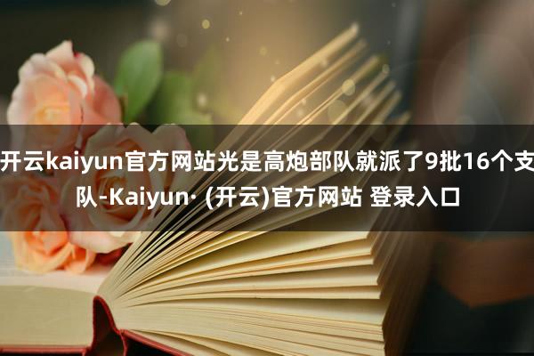 开云kaiyun官方网站光是高炮部队就派了9批16个支队-Kaiyun· (开云)官方网站 登录入口