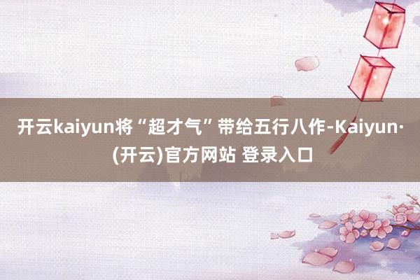 开云kaiyun将“超才气”带给五行八作-Kaiyun· (开云)官方网站 登录入口