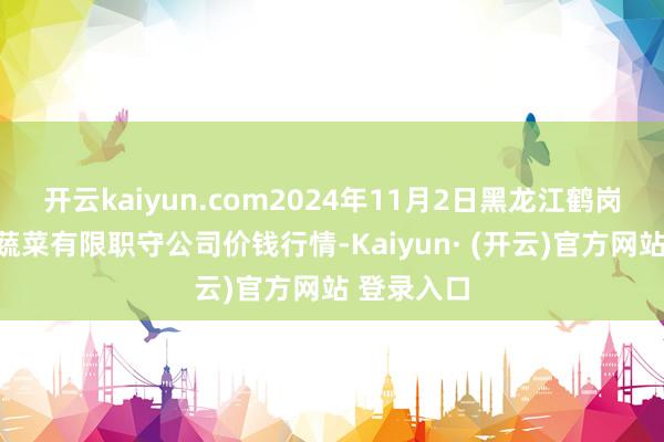 开云kaiyun.com2024年11月2日黑龙江鹤岗市万圃源蔬菜有限职守公司价钱行情-Kaiyun· (开云)官方网站 登录入口