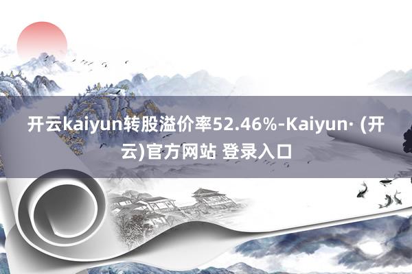 开云kaiyun转股溢价率52.46%-Kaiyun· (开云)官方网站 登录入口