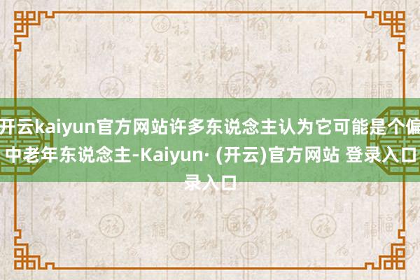 开云kaiyun官方网站许多东说念主认为它可能是个偏中老年东说念主-Kaiyun· (开云)官方网站 登录入口