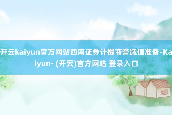 开云kaiyun官方网站西南证券计提商誉减值准备-Kaiyun· (开云)官方网站 登录入口