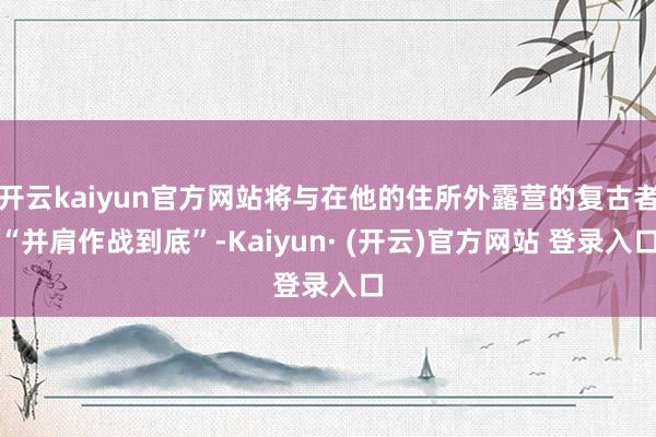 开云kaiyun官方网站将与在他的住所外露营的复古者“并肩作战到底”-Kaiyun· (开云)官方网站 登录入口
