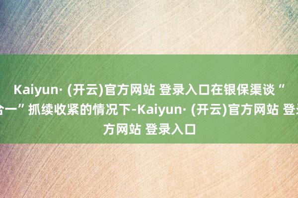 Kaiyun· (开云)官方网站 登录入口在银保渠谈“报行合一”抓续收紧的情况下-Kaiyun· (开云)官方网站 登录入口