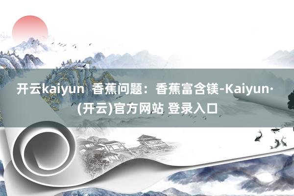 开云kaiyun  香蕉问题：香蕉富含镁-Kaiyun· (开云)官方网站 登录入口