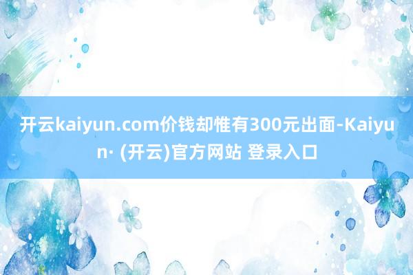 开云kaiyun.com价钱却惟有300元出面-Kaiyun· (开云)官方网站 登录入口
