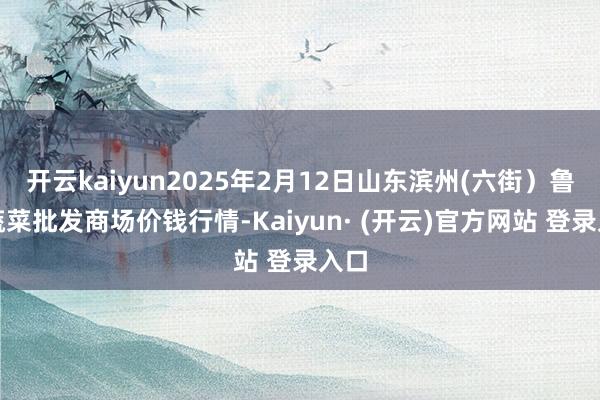开云kaiyun2025年2月12日山东滨州(六街)鲁北蔬菜批发商场价钱行情-Kaiyun· (开云)官方网站 登录入口