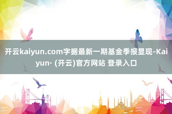 开云kaiyun.com字据最新一期基金季报显现-Kaiyu