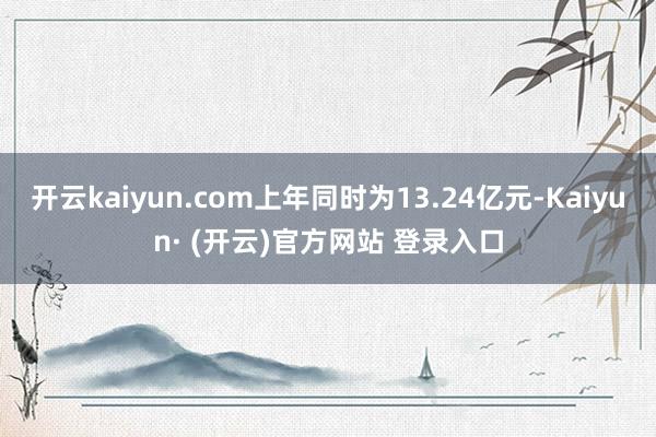 开云kaiyun.com上年同时为13.24亿元-Kaiyun· (开云)官方网站 登录入口