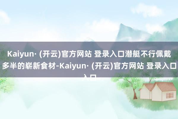 Kaiyun· (开云)官方网站 登录入口潜艇不行佩戴多半的崭新食材-Kaiyun· (开云)官方网站 登录入口