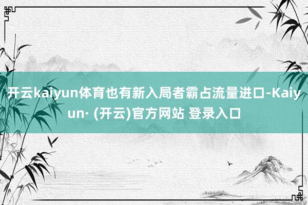 开云kaiyun体育也有新入局者霸占流量进口-Kaiyun·