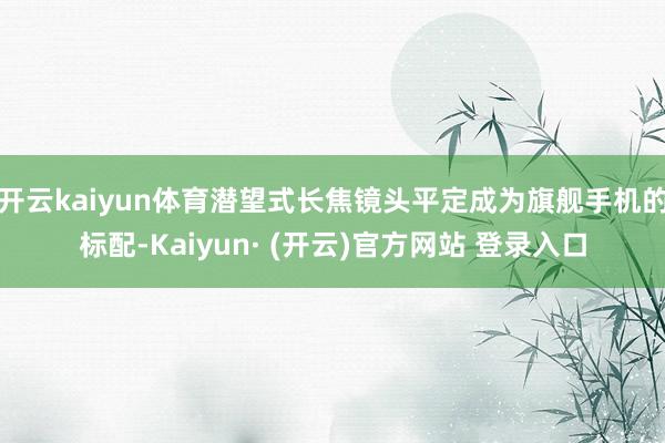 开云kaiyun体育潜望式长焦镜头平定成为旗舰手机的标配-K