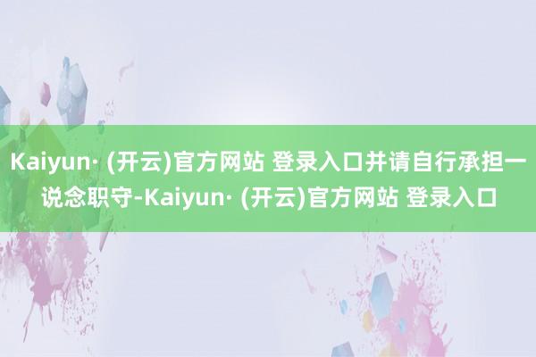 Kaiyun· (开云)官方网站 登录入口并请自行承担一说念