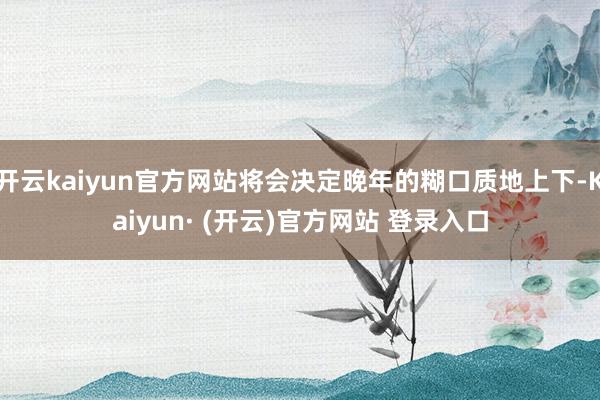 开云kaiyun官方网站将会决定晚年的糊口质地上下-Kaiyun· (开云)官方网站 登录入口