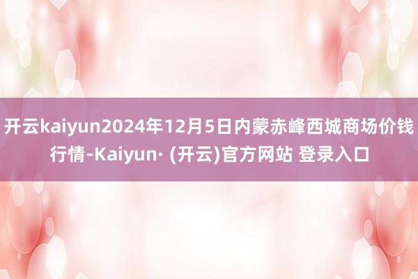 开云kaiyun2024年12月5日内蒙赤峰西城商场价钱行情-Kaiyun· (开云)官方网站 登录入口