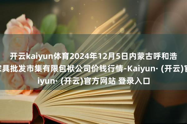 开云kaiyun体育2024年12月5日内蒙古呼和浩特市东瓦窑农副家具批发市集有限包袱公司价钱行情-Kaiyun· (开云)官方网站 登录入口