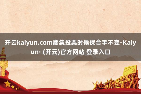 开云kaiyun.com麇集投票时候保合手不变-Kaiyun· (开云)官方网站 登录入口