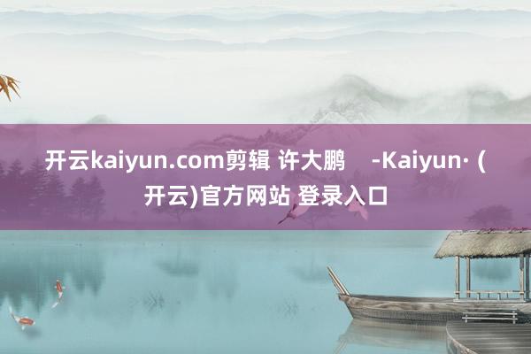 开云kaiyun.com剪辑 许大鹏    -Kaiyun· (开云)官方网站 登录入口