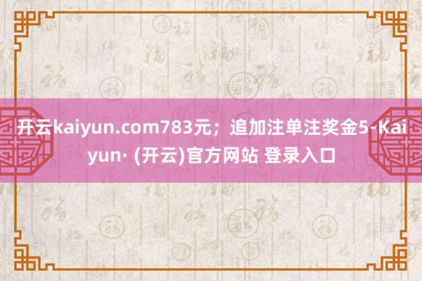 开云kaiyun.com783元；追加注单注奖金5-Kaiyun· (开云)官方网站 登录入口