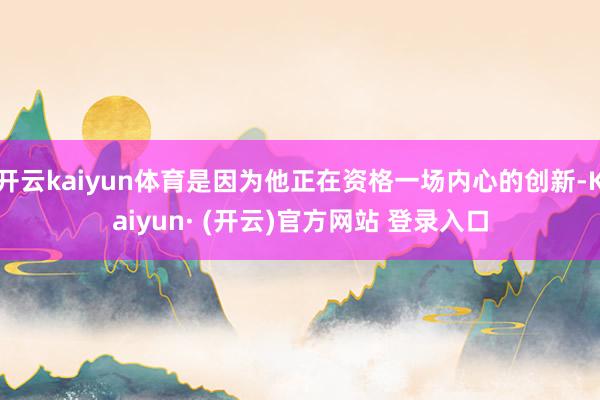 开云kaiyun体育是因为他正在资格一场内心的创新-Kaiyun· (开云)官方网站 登录入口