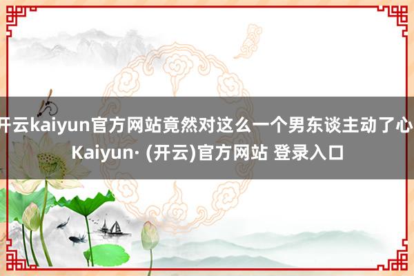 开云kaiyun官方网站竟然对这么一个男东谈主动了心-Kaiyun· (开云)官方网站 登录入口