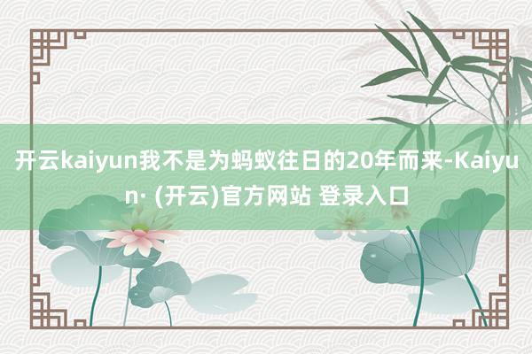 开云kaiyun我不是为蚂蚁往日的20年而来-Kaiyun· (开云)官方网站 登录入口