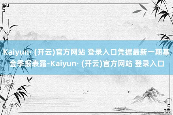 Kaiyun· (开云)官方网站 登录入口凭据最新一期基金季报表露-Kaiyun· (开云)官方网站 登录入口