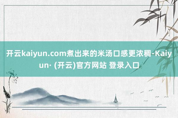 开云kaiyun.com煮出来的米汤口感更浓稠-Kaiyun
