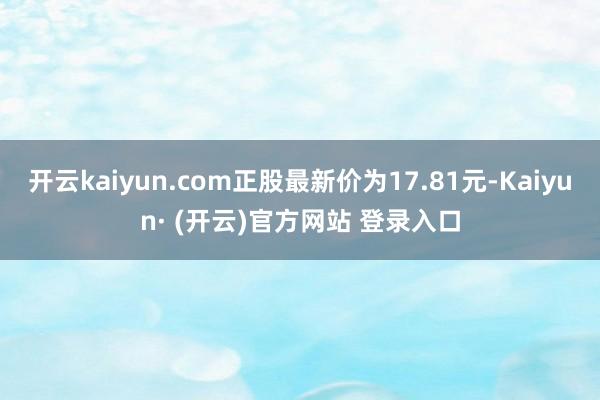 开云kaiyun.com正股最新价为17.81元-Kaiyun· (开云)官方网站 登录入口