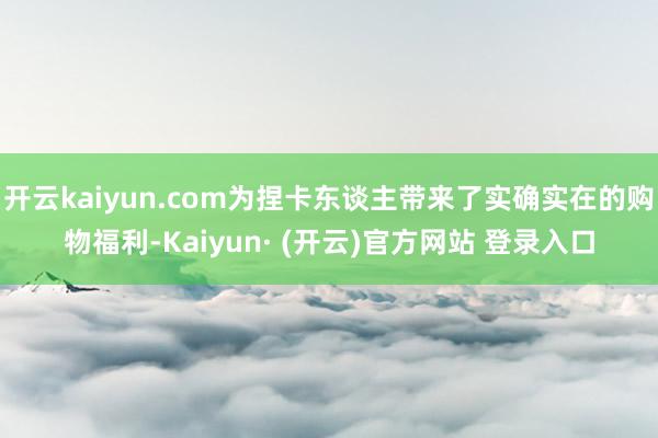 开云kaiyun.com为捏卡东谈主带来了实确实在的购物福利