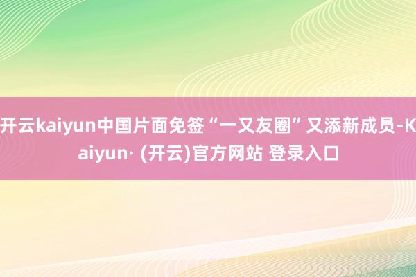 开云kaiyun中国片面免签“一又友圈”又添新成员-Kaiyun· (开云)官方网站 登录入口