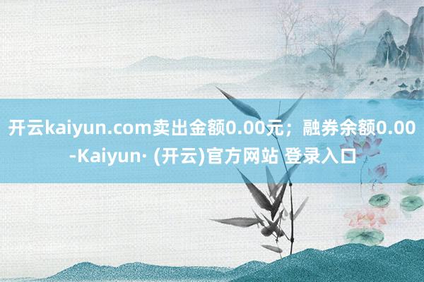 开云kaiyun.com卖出金额0.00元；融券余额0.00