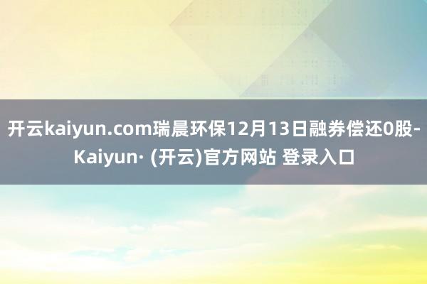开云kaiyun.com瑞晨环保12月13日融券偿还0股-K