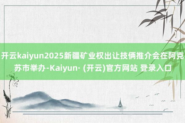 开云kaiyun2025新疆矿业权出让技俩推介会在阿克苏市举办-Kaiyun· (开云)官方网站 登录入口