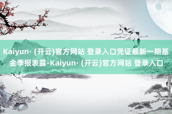 Kaiyun· (开云)官方网站 登录入口凭证最新一期基金季